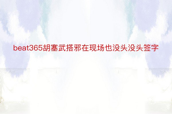 beat365胡塞武搭邪在现场也没头没头签字