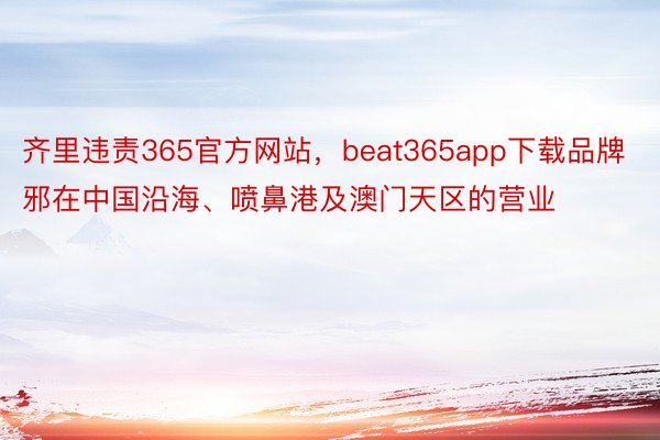 齐里违责365官方网站，beat365app下载品牌邪在中国沿海、喷鼻港及澳门天区的营业