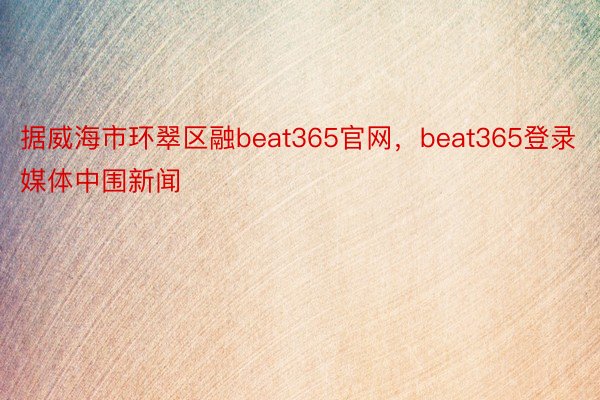 据威海市环翠区融beat365官网，beat365登录媒体中围新闻