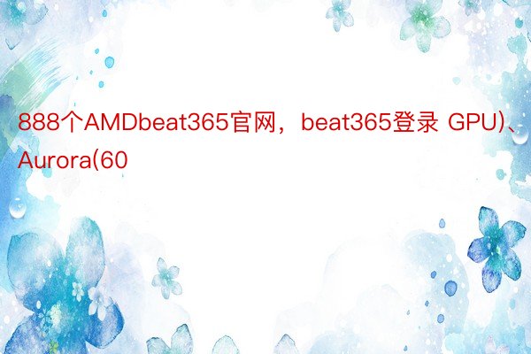 888个AMDbeat365官网，beat365登录 GPU)、Aurora(60