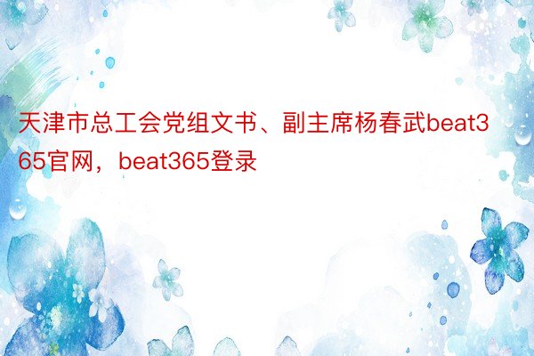 天津市总工会党组文书、副主席杨春武beat365官网，beat365登录