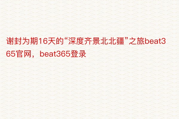 谢封为期16天的“深度齐景北北疆”之旅beat365官网，beat365登录